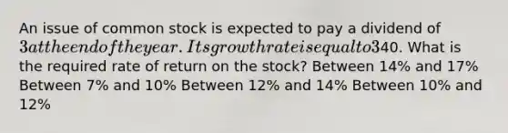 An issue of common stock is expected to pay a dividend of 3 at the end of the year. Its growth rate is equal to 3%, and the current share price is40. What is the required rate of return on the stock? Between 14% and 17% Between 7% and 10% Between 12% and 14% Between 10% and 12%