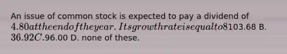 An issue of common stock is expected to pay a dividend of 4.80 at the end of the year. Its growth rate is equal to 8%. If the required rate of return is 13%, what is its current price? A.103.68 B. 36.92 C.96.00 D. none of these.