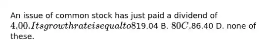 An issue of common stock has just paid a dividend of 4.00. Its growth rate is equal to 8%. If the required rate of return is 13%, what is its current price? A.19.04 B. 80 C.86.40 D. none of these.