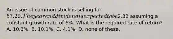 An issue of common stock is selling for 57.20. The year end dividend is expected to be2.32 assuming a constant growth rate of 6%. What is the required rate of return? A. 10.3%. B. 10.1%. C. 4.1%. D. none of these.