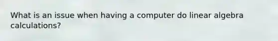 What is an issue when having a computer do linear algebra calculations?