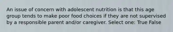 An issue of concern with adolescent nutrition is that this age group tends to make poor food choices if they are not supervised by a responsible parent and/or caregiver. Select one: True False