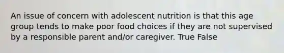 An issue of concern with adolescent nutrition is that this age group tends to make poor food choices if they are not supervised by a responsible parent and/or caregiver. True False