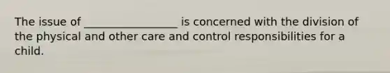 The issue of _________________ is concerned with the division of the physical and other care and control responsibilities for a child.