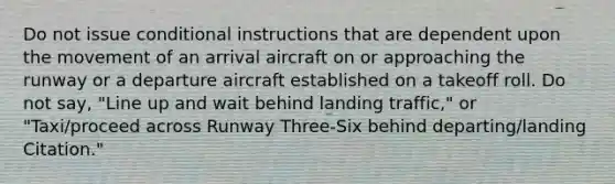 Do not issue conditional instructions that are dependent upon the movement of an arrival aircraft on or approaching the runway or a departure aircraft established on a takeoff roll. Do not say, "Line up and wait behind landing traffic," or "Taxi/proceed across Runway Three-Six behind departing/landing Citation."