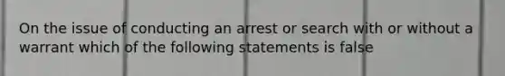 On the issue of conducting an arrest or search with or without a warrant which of the following statements is false