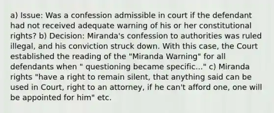 a) Issue: Was a confession admissible in court if the defendant had not received adequate warning of his or her constitutional rights? b) Decision: Miranda's confession to authorities was ruled illegal, and his conviction struck down. With this case, the Court established the reading of the "Miranda Warning" for all defendants when " questioning became specific..." c) Miranda rights "have a right to remain silent, that anything said can be used in Court, right to an attorney, if he can't afford one, one will be appointed for him" etc.