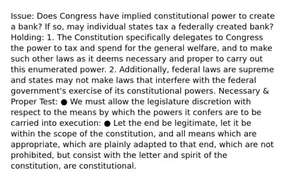 Issue: Does Congress have implied constitutional power to create a bank? If so, may individual states tax a federally created bank? Holding: 1. The Constitution specifically delegates to Congress the power to tax and spend for the general welfare, and to make such other laws as it deems necessary and proper to carry out this enumerated power. 2. Additionally, federal laws are supreme and states may not make laws that interfere with the federal government's exercise of its constitutional powers. Necessary & Proper Test: ● We must allow the legislature discretion with respect to the means by which the powers it confers are to be carried into execution: ● Let the end be legitimate, let it be within the scope of the constitution, and all means which are appropriate, which are plainly adapted to that end, which are not prohibited, but consist with the letter and spirit of the constitution, are constitutional.