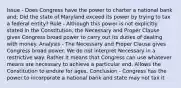 Issue - Does Congress have the power to charter a national bank and; Did the state of Maryland exceed its power by trying to tax a federal entity? Rule - Although this power is not explicitly stated in the Constitution, the Necessary and Proper Clause gives Congress broad power to carry out its duties of dealing with money. Analysis - The Necessary and Proper Clause gives Congress broad power. We do not interpret Necessary in a restrictive way. Rather it means that Congress can use whatever means are necessary to achieve a particular end. Allows the Constitution to endure for ages. Conclusion - Congress has the power to incorporate a national bank and state may not tax it