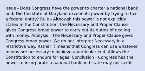 Issue - Does Congress have the power to charter a national bank and; Did the state of Maryland exceed its power by trying to tax a federal entity? Rule - Although this power is not explicitly stated in the Constitution, the Necessary and Proper Clause gives Congress broad power to carry out its duties of dealing with money. Analysis - The Necessary and Proper Clause gives Congress broad power. We do not interpret Necessary in a restrictive way. Rather it means that Congress can use whatever means are necessary to achieve a particular end. Allows the Constitution to endure for ages. Conclusion - Congress has the power to incorporate a national bank and state may not tax it