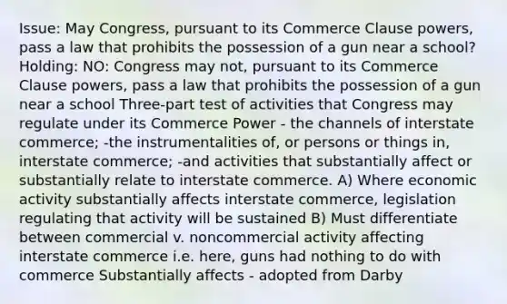 Issue: May Congress, pursuant to its Commerce Clause powers, pass a law that prohibits the possession of a gun near a school? Holding: NO: Congress may not, pursuant to its Commerce Clause powers, pass a law that prohibits the possession of a gun near a school Three-part test of activities that Congress may regulate under its Commerce Power - the channels of interstate commerce; -the instrumentalities of, or persons or things in, interstate commerce; -and activities that substantially affect or substantially relate to interstate commerce. A) Where economic activity substantially affects interstate commerce, legislation regulating that activity will be sustained B) Must differentiate between commercial v. noncommercial activity affecting interstate commerce i.e. here, guns had nothing to do with commerce Substantially affects - adopted from Darby