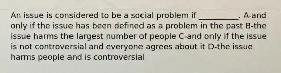 An issue is considered to be a social problem if __________. A-and only if the issue has been defined as a problem in the past B-the issue harms the largest number of people C-and only if the issue is not controversial and everyone agrees about it D-the issue harms people and is controversial