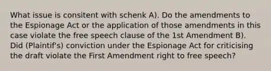 What issue is consitent with schenk A). Do the amendments to the Espionage Act or the application of those amendments in this case violate the free speech clause of the 1st Amendment B). Did (Plaintif's) conviction under the Espionage Act for criticising the draft violate the First Amendment right to free speech?