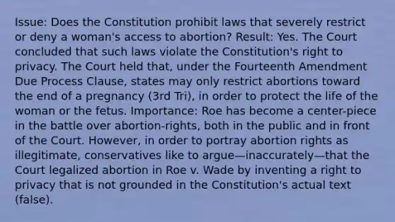 Issue: Does the Constitution prohibit laws that severely restrict or deny a woman's access to abortion? Result: Yes. The Court concluded that such laws violate the Constitution's right to privacy. The Court held that, under the Fourteenth Amendment Due Process Clause, states may only restrict abortions toward the end of a pregnancy (3rd Tri), in order to protect the life of the woman or the fetus. Importance: Roe has become a center-piece in the battle over abortion-rights, both in the public and in front of the Court. However, in order to portray abortion rights as illegitimate, conservatives like to argue—inaccurately—that the Court legalized abortion in Roe v. Wade by inventing a right to privacy that is not grounded in the Constitution's actual text (false).