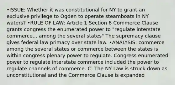 •ISSUE: Whether it was constitutional for NY to grant an exclusive privilege to Ogden to operate steamboats in NY waters? •RULE OF LAW: Article 1 Section 8 Commerce Clause grants congress the enumerated power to "regulate interstate commerce... among the several states" The supremacy clause gives federal law primacy over state law. •ANALYSIS: commerce among the several states or commerce between the states is within congress plenary power to regulate. Congress enumerated power to regulate interstate commerce included the power to regulate channels of commerce. C: The NY Law is struck down as unconstitutional and the Commerce Clause is expanded