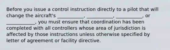 Before you issue a control instruction directly to a pilot that will change the aircraft's ___________, ___________, ___________, or ____________, you must ensure that coordination has been completed with all controllers whose area of jurisdiction is affected by those instructions unless otherwise specified by letter of agreement or facility directive.