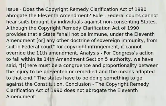 Issue - Does the Copyright Remedy Clarification Act of 1990 abrogate the Eleventh Amendment? Rule - Federal courts cannot hear suits brought by individuals against non-consenting States. Although the Copyright Remedy Clarification Act of 1990 provides that a State "shall not be immune, under the Eleventh Amendment [or] any other doctrine of sovereign immunity, from suit in Federal court" for copyright infringement, it cannot override the 11th amendment. Analysis - For Congress's action to fall within its 14th Amendment Section 5 authority, we have said, "[t]here must be a congruence and proportionality between the injury to be prevented or remedied and the means adopted to that end." The states have to be doing something to go against the Constitution. Conclusion - The Copyright Remedy Clarification Act of 1990 does not abrogate the Eleventh Amendment