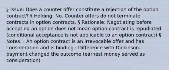 § Issue: Does a counter-offer constitute a rejection of the option contract? § Holding: No. Counter offers do not terminate contracts in option contracts. § Rationale: Negotiating before accepting an option does not mean option contract is repudiated (conditional acceptance is not applicable to an option contract) § Notes: · An option contract is an irrevocable offer and has consideration and is binding · Difference with Dickinson- payment changed the outcome (earnest money served as consideration)