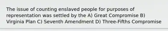 The issue of counting enslaved people for purposes of representation was settled by the A) Great Compromise B) Virginia Plan C) Seventh Amendment D) Three-Fifths Compromise