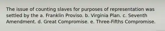 The issue of counting slaves for purposes of representation was settled by the a. Franklin Proviso. b. Virginia Plan. c. Seventh Amendment. d. Great Compromise. e. Three-Fifths Compromise.