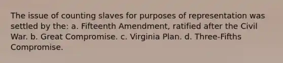 The issue of counting slaves for purposes of representation was settled by the: a. Fifteenth Amendment, ratified after the Civil War. b. Great Compromise. c. Virginia Plan. d. Three-Fifths Compromise.