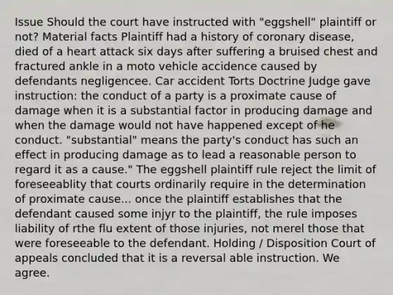 Issue Should the court have instructed with "eggshell" plaintiff or not? Material facts Plaintiff had a history of coronary disease, died of a heart attack six days after suffering a bruised chest and fractured ankle in a moto vehicle accidence caused by defendants negligencee. Car accident Torts Doctrine Judge gave instruction: the conduct of a party is a proximate cause of damage when it is a substantial factor in producing damage and when the damage would not have happened except of he conduct. "substantial" means the party's conduct has such an effect in producing damage as to lead a reasonable person to regard it as a cause." The eggshell plaintiff rule reject the limit of foreseeablity that courts ordinarily require in the determination of proximate cause... once the plaintiff establishes that the defendant caused some injyr to the plaintiff, the rule imposes liability of rthe flu extent of those injuries, not merel those that were foreseeable to the defendant. Holding / Disposition Court of appeals concluded that it is a reversal able instruction. We agree.