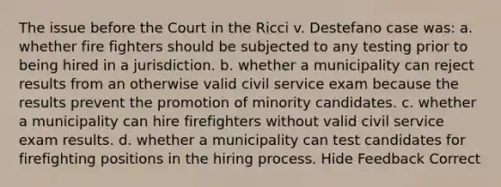 The issue before the Court in the Ricci v. Destefano case was: a. whether fire fighters should be subjected to any testing prior to being hired in a jurisdiction. b. whether a municipality can reject results from an otherwise valid civil service exam because the results prevent the promotion of minority candidates. c. whether a municipality can hire firefighters without valid civil service exam results. d. whether a municipality can test candidates for firefighting positions in the hiring process. Hide Feedback Correct