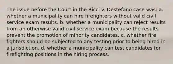 The issue before the Court in the Ricci v. Destefano case was: a. whether a municipality can hire firefighters without valid civil service exam results. b. whether a municipality can reject results from an otherwise valid civil service exam because the results prevent the promotion of minority candidates. c. whether fire fighters should be subjected to any testing prior to being hired in a jurisdiction. d. whether a municipality can test candidates for firefighting positions in the hiring process.