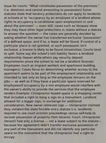 Issue for courts: "What constitutes possession of the premises." (i.e. dominion and control amounting to possession) Some statutes state that tenancy protections do not apply to residents at schools or to "occupancy by an employee of a landlord whose rights to occupancy is conditional upon employment in and about the premises" — even still, cases such as Vasquez show they may have other legal protections In states without a statute to answer the question — the cases are generally decided by asking whether the owner has transferred exclusive "possession" of a defined space, and if so, a lease will be found. If control of a particular place is not granted, or such possession isn't exclusive, a license is likely to be found Universities: Courts tend to split. Some say the school's tort liability favors a landlord relationship (lease) while others say security deposit requirements prove the school to not be a landlord (license) Employees (such as migrant workers and apartment building managers): Cases focus on determining whether access to the apartment seems to be part of the employment relationship and intended to last only as long as the employee remains on the jobs — as well as if they have a particular space reserved for employees/if occupancy by a non employee would interfere with the owner's ability to provide the services that the employee renders Example: Chiropractor leased space in a shopping center that included a right to hang a sign on a monument. Landlord allowed for a bigger sign, in exchange for additional consideration. New owner removed sign — chiropractor claimed they violated the state forcible entry statute (i.e. landlords required to use court eviction proceedings versus self-help to recover possession of property from tenants. Court: chiropractor (tenant) had only a license — not a lease subject to the statute— because the agreement didn't transfer exclusive possession of any part of the monument and did not identify any particular space on the monument that the chiropractor had a right to occupy