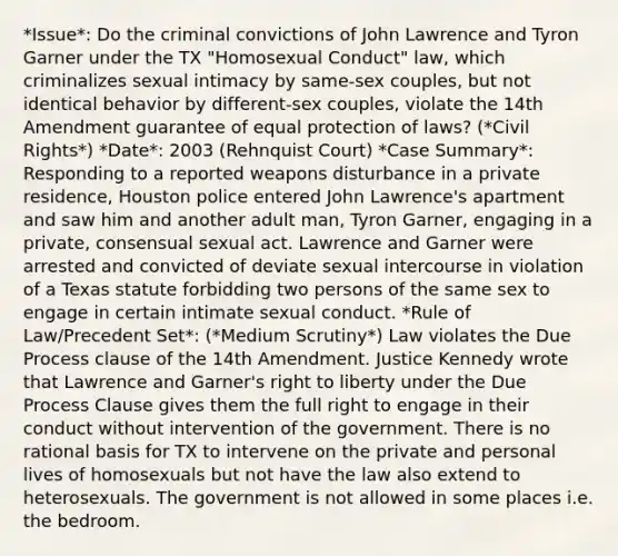 *Issue*: Do the criminal convictions of John Lawrence and Tyron Garner under the TX "Homosexual Conduct" law, which criminalizes sexual intimacy by same-sex couples, but not identical behavior by different-sex couples, violate the 14th Amendment guarantee of equal protection of laws? (*Civil Rights*) *Date*: 2003 (Rehnquist Court) *Case Summary*: Responding to a reported weapons disturbance in a private residence, Houston police entered John Lawrence's apartment and saw him and another adult man, Tyron Garner, engaging in a private, consensual sexual act. Lawrence and Garner were arrested and convicted of deviate sexual intercourse in violation of a Texas statute forbidding two persons of the same sex to engage in certain intimate sexual conduct. *Rule of Law/Precedent Set*: (*Medium Scrutiny*) Law violates the Due Process clause of the 14th Amendment. Justice Kennedy wrote that Lawrence and Garner's right to liberty under the Due Process Clause gives them the full right to engage in their conduct without intervention of the government. There is no rational basis for TX to intervene on the private and personal lives of homosexuals but not have the law also extend to heterosexuals. The government is not allowed in some places i.e. the bedroom.