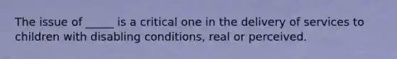 The issue of _____ is a critical one in the delivery of services to children with disabling conditions, real or perceived.