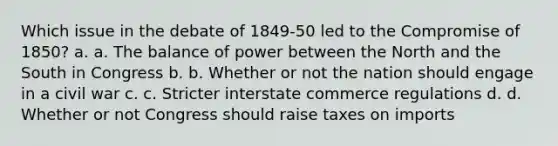 Which issue in the debate of 1849-50 led to the Compromise of 1850? a. a. The balance of power between the North and the South in Congress b. b. Whether or not the nation should engage in a civil war c. c. Stricter interstate commerce regulations d. d. Whether or not Congress should raise taxes on imports