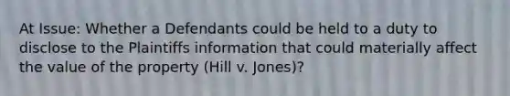 At Issue: Whether a Defendants could be held to a duty to disclose to the Plaintiffs information that could materially affect the value of the property (Hill v. Jones)?