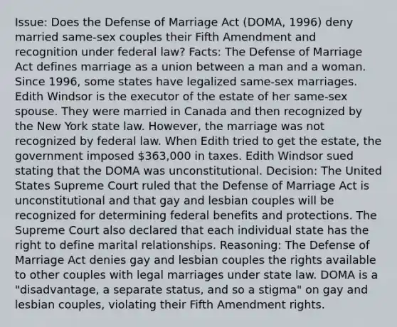 Issue: Does the Defense of Marriage Act (DOMA, 1996) deny married same-sex couples their Fifth Amendment and recognition under federal law? Facts: The Defense of Marriage Act defines marriage as a union between a man and a woman. Since 1996, some states have legalized same-sex marriages. Edith Windsor is the executor of the estate of her same-sex spouse. They were married in Canada and then recognized by the New York state law. However, the marriage was not recognized by federal law. When Edith tried to get the estate, the government imposed 363,000 in taxes. Edith Windsor sued stating that the DOMA was unconstitutional. Decision: The United States Supreme Court ruled that the Defense of Marriage Act is unconstitutional and that gay and lesbian couples will be recognized for determining federal benefits and protections. The Supreme Court also declared that each individual state has the right to define marital relationships. Reasoning: The Defense of Marriage Act denies gay and lesbian couples the rights available to other couples with legal marriages under state law. DOMA is a "disadvantage, a separate status, and so a stigma" on gay and lesbian couples, violating their Fifth Amendment rights.