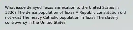 What issue delayed Texas annexation to the United States in 1836? The dense population of Texas A Republic constitution did not exist The heavy Catholic population in Texas The slavery controversy in the United States