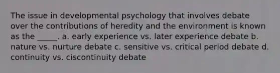 The issue in developmental psychology that involves debate over the contributions of heredity and the environment is known as the _____. a. early experience vs. later experience debate b. nature vs. nurture debate c. sensitive vs. critical period debate d. continuity vs. ciscontinuity debate