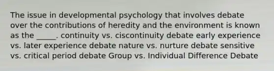 The issue in developmental psychology that involves debate over the contributions of heredity and the environment is known as the _____. continuity vs. ciscontinuity debate early experience vs. later experience debate nature vs. nurture debate sensitive vs. critical period debate Group vs. Individual Difference Debate