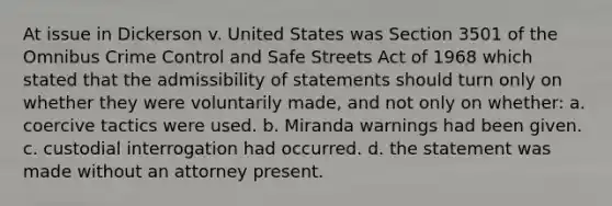 At issue in Dickerson v. United States was Section 3501 of the Omnibus Crime Control and Safe Streets Act of 1968 which stated that the admissibility of statements should turn only on whether they were voluntarily made, and not only on whether: a. coercive tactics were used. b. Miranda warnings had been given. c. custodial interrogation had occurred. d. the statement was made without an attorney present.