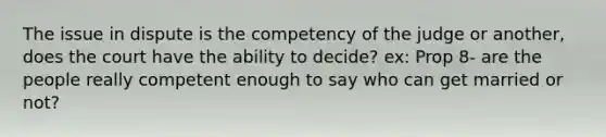 The issue in dispute is the competency of the judge or another, does the court have the ability to decide? ex: Prop 8- are the people really competent enough to say who can get married or not?