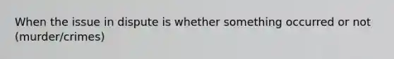 When the issue in dispute is whether something occurred or not (murder/crimes)