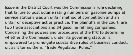 Issue in the District Court was the Commission's rule declaring that failure to post octane rating numbers on gasoline pumps at service stations was an unfair method of competition and an unfair or deceptive act or practice. The plaintiffs in the court, are two trade associations and 34 gasoline refining companies. Concerning the powers and procedures of the FTC to determine whether the Commission, under its governing statute, is empowered to promulgate substantive rules of business conduct, or, as it terms them, "Trade Regulation Rules."