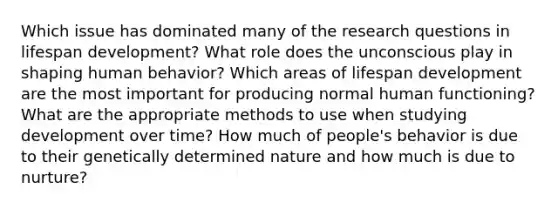 Which issue has dominated many of the research questions in lifespan development? What role does the unconscious play in shaping human behavior? Which areas of lifespan development are the most important for producing normal human functioning? What are the appropriate methods to use when studying development over time? How much of people's behavior is due to their genetically determined nature and how much is due to nurture?