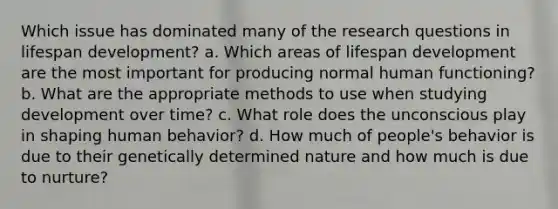 Which issue has dominated many of the research questions in lifespan development? a. Which areas of lifespan development are the most important for producing normal human functioning? b. What are the appropriate methods to use when studying development over time? c. What role does the unconscious play in shaping human behavior? d. How much of people's behavior is due to their genetically determined nature and how much is due to nurture?