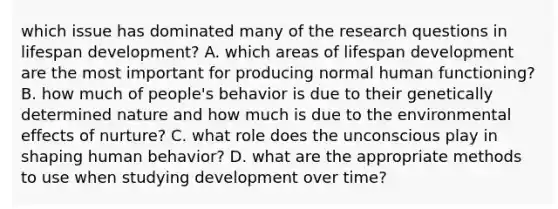 which issue has dominated many of the research questions in lifespan development? A. which areas of lifespan development are the most important for producing normal human functioning? B. how much of people's behavior is due to their genetically determined nature and how much is due to the environmental effects of nurture? C. what role does the unconscious play in shaping human behavior? D. what are the appropriate methods to use when studying development over time?