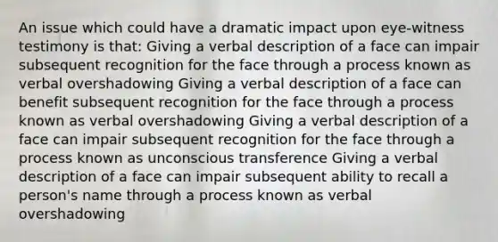 An issue which could have a dramatic impact upon eye-witness testimony is that: Giving a verbal description of a face can impair subsequent recognition for the face through a process known as verbal overshadowing Giving a verbal description of a face can benefit subsequent recognition for the face through a process known as verbal overshadowing Giving a verbal description of a face can impair subsequent recognition for the face through a process known as unconscious transference Giving a verbal description of a face can impair subsequent ability to recall a person's name through a process known as verbal overshadowing