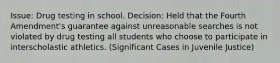 Issue: Drug testing in school. Decision: Held that the Fourth Amendment's guarantee against unreasonable searches is not violated by drug testing all students who choose to participate in interscholastic athletics. (Significant Cases in Juvenile Justice)