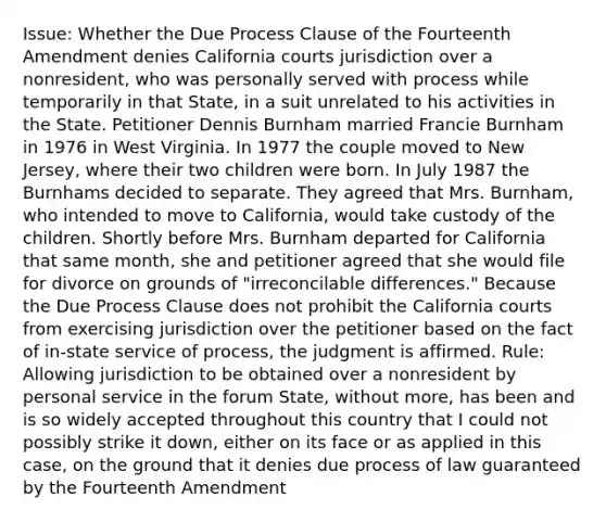 Issue: Whether the Due Process Clause of the Fourteenth Amendment denies California courts jurisdiction over a nonresident, who was personally served with process while temporarily in that State, in a suit unrelated to his activities in the State. Petitioner Dennis Burnham married Francie Burnham in 1976 in West Virginia. In 1977 the couple moved to New Jersey, where their two children were born. In July 1987 the Burnhams decided to separate. They agreed that Mrs. Burnham, who intended to move to California, would take custody of the children. Shortly before Mrs. Burnham departed for California that same month, she and petitioner agreed that she would file for divorce on grounds of "irreconcilable differences." Because the Due Process Clause does not prohibit the California courts from exercising jurisdiction over the petitioner based on the fact of in-state service of process, the judgment is affirmed. Rule: Allowing jurisdiction to be obtained over a nonresident by personal service in the forum State, without more, has been and is so widely accepted throughout this country that I could not possibly strike it down, either on its face or as applied in this case, on the ground that it denies due process of law guaranteed by the Fourteenth Amendment