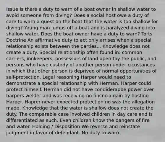 Issue Is there a duty to warn of a boat owner in shallow water to avoid someone from diving? Does a social host owe a duty of care to warn a guest on the boat that the water is too shallow for diving? Young man jumps off a boat and is paralyzed diving into shallow water. Does the boat owner have a duty to warn? Torts Doctrine An affirmative duty to act only arrises when a special relationship exists between the parties... Knowledge does not create a duty. Special relationship often found in: common carriers, innkeepers, possessors of land open toy the public, and persons who have custody of another person under cicustances in which that other person is deprived of normal opportunities of self-protection. Legal reasoning Harper would need to demonstrate a special relationship with Herman. Harper could protect himself. Herman did not have condiderapbe power over harpers welder and was receiving no fincncia gain by hosting Harper. Haprer never expected protection no was the allegation made. Knowledge that the water is shallow does not create the duty. The comparable case involved children in day care and is differentiated as such. Even children know the dangers of fire and water. Holding / Disposition We reverse and reinstate judgment in favor of defendant. No duty to warn.