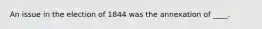 An issue in the election of 1844 was the annexation of ____.