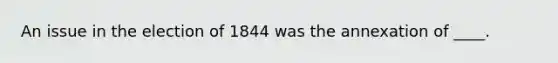 An issue in the election of 1844 was the annexation of ____.